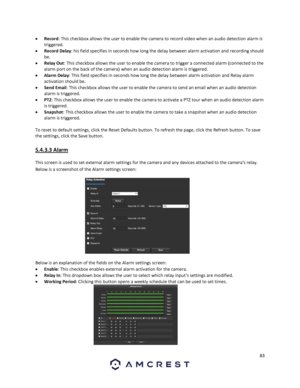 Page 8383 
 
 Record: This checkbox allows the user to enable the camera to record video when an audio detection alarm is 
triggered. 
 Record Delay: his field specifies in seconds how long the delay between alarm activation and recording should 
be. 
 Relay Out: This checkbox allows the user to enable the camera to trigger a connected alarm (connected to the 
alarm port on the back of the camera) when an audio detection alarm is triggered. 
 Alarm Delay: This field specifies in seconds how long the delay...