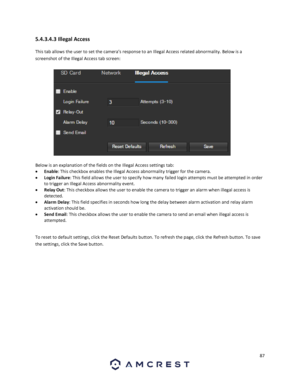 Page 8787 
 
5.4.3.4.3 Illegal Access 
This tab allows the user to set the camera’s response to an Illegal Access related abnormality. Below is a 
screenshot of the Illegal Access tab screen:  
 
Below is an explanation of the fields on the Illegal Access settings tab: 
 Enable: This checkbox enables the Illegal Access abnormality trigger for the camera. 
 Login Failure: This field allows the user to specify how many failed login attempts must be attempted in order 
to trigger an Illegal Access abnormality...