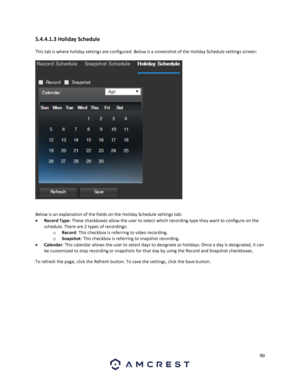 Page 9090 
 
5.4.4.1.3 Holiday Schedule 
This tab is where holiday settings are configured. Below is a screenshot of the Holiday Schedule settings screen: 
 
 
Below is an explanation of the fields on the Holiday Schedule settings tab: 
 Record Type: These checkboxes allow the user to select which recording type they want to configure on the 
schedule. There are 2 types of recordings: 
o Record: This checkbox is referring to video recording. 
o Snapshot: This checkbox is referring to snapshot recording. 
...