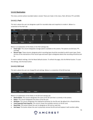 Page 9191 
 
5.4.4.2 Destination 
This menu controls where recorded media is stored. There are 4 tabs in this menu: Path, SD Card, FTP, and NAS. 
5.4.4.2.1 Path 
This tab is where the user can designate a path for recorded video and snapshots to reside in. Below is a 
screenshot of the Path tab:  
  
Below is an explanation of the fields on the Path settings tab: 
 Event Type: This column designates storage options available to the camera. The options are SD Card, FTP, 
and NAS. 
 Record Type: These columns...