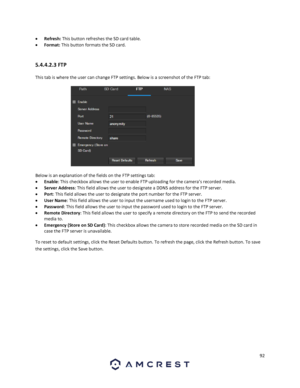 Page 9292 
 
 Refresh: This button refreshes the SD card table. 
 Format: This button formats the SD card. 
 
5.4.4.2.3 FTP 
This tab is where the user can change FTP settings. Below is a screenshot of the FTP tab:  
 
Below is an explanation of the fields on the FTP settings tab: 
 Enable: This checkbox allows the user to enable FTP uploading for the camera’s recorded media. 
 Server Address: This field allows the user to designate a DDNS address for the FTP server. 
 Port: This field allows the user to...