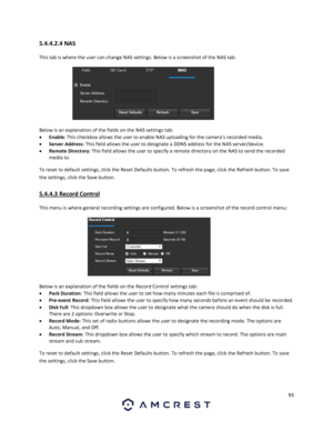 Page 9393 
 
5.4.4.2.4 NAS 
This tab is where the user can change NAS settings. Below is a screenshot of the NAS tab: 
 
Below is an explanation of the fields on the NAS settings tab: 
 Enable: This checkbox allows the user to enable NAS uploading for the camera’s recorded media. 
 Server Address: This field allows the user to designate a DDNS address for the NAS server/device. 
 Remote Directory: This field allows the user to specify a remote directory on the NAS to send the recorded 
media to. 
To reset to...