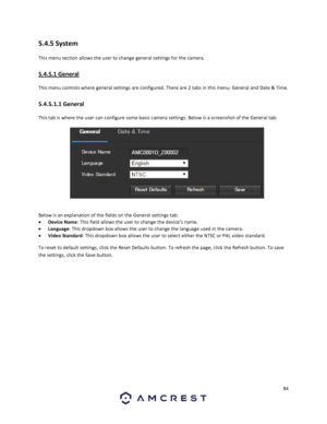 Page 9494 
 
5.4.5 System 
This menu section allows the user to change general settings for the camera. 
5.4.5.1 General 
This menu controls where general settings are configured. There are 2 tabs in this menu: General and Date & Time. 
5.4.5.1.1 General 
This tab is where the user can configure some basic camera settings. Below is a screenshot of the General tab:  
  
Below is an explanation of the fields on the General settings tab: 
 Device Name: This field allows the user to change the device’s name. 
...