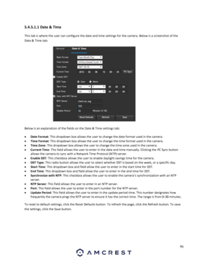 Page 9595 
 
5.4.5.1.1 Date & Time 
This tab is where the user can configure the date and time settings for the camera. Below is a screenshot of the 
Date & Time tab:  
  
Below is an explanation of the fields on the Date & Time settings tab: 
 Date Format: This dropdown box allows the user to change the date format used in the camera. 
 Time Format: This dropdown box allows the user to change the time format used in the camera. 
 Time Zone: This dropdown box allows the user to change the time zone used in...