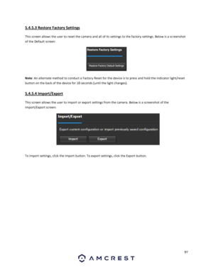 Page 9797 
 
5.4.5.3 Restore Factory Settings 
This screen allows the user to reset the camera and all of its settings to the factory settings. Below is a screenshot 
of the Default screen:  
 
Note: An alternate method to conduct a Factory Reset for the device is to press and hold the indicator light/reset 
button on the back of the device for 10 seconds (until the light changes). 
5.4.5.4 Import/Export 
This screen allows the user to import or export settings from the camera. Below is a screenshot of the...