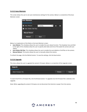 Page 9898 
 
5.4.5.5 Auto Maintain 
This screen allows the user to set auto maintenance settings for the camera. Below is a screenshot of the Auto 
Maintain screen:  
 
Below is an explanation of the fields on the Auto Maintain screen: 
 Auto Reboot: This checkbox allows the user to enable the auto reboot function. The dropdown box and field 
to the right of this checkbox allow the user to specify what date and time of the week the camera will auto 
reboot. 
 Auto Delete Old Files: This checkbox allows the...