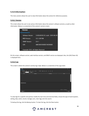 Page 9999 
 
5.4.6 Information 
This menu section allows the user to view information about the camera for reference purposes. 
5.4.6.1 Version 
This screen allows the user to see various information about the camera’s software versions, as well as other 
information. Below is a screenshot of the camera’s version screen: 
 
On this screen, software version, web interface version, and ONVIF version are displayed. Also, the S/N (Token ID) 
is displayed here. 
5.4.6.2 Log 
This screen is where the camera’s...