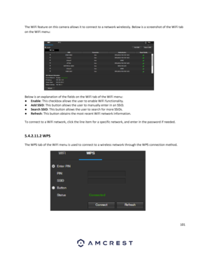 Page 101101 
 
The WiFi feature on this camera allows it to connect to a network wirelessly. Below is a screenshot of the WiFi tab 
on the WiFi menu: 
 
Below is an explanation of the fields on the WiFi tab of the WiFi menu: 
● Enable: This checkbox allows the user to enable WiFi functionality. 
● Add SSID: This button allows the user to manually enter in an SSID. 
● Search SSID: This button allows the user to search for more SSIDs. 
● Refresh: This button obtains the most recent WiFi network information. 
 
To...
