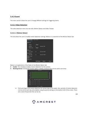 Page 104104 
 
 
5.4.3 Event 
This menu section allows the user to change different settings for triggering events. 
5.4.3.1 Video Detection 
The video detection menu has two tabs: Motion Detect and Video Tamper. 
5.4.3.1.1 Motion Detect 
This tab allows the user to modify motion detection settings. Below is a screenshot of the Motion Detect tab: 
 
Below is an explanation of the fields on the Motion Detect tab: 
● Enable: This checkbox enables motion detection for the camera. 
● Working Period: Clicking this...