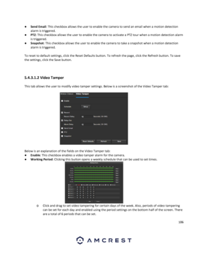 Page 106106 
 
● Send Email: This checkbox allows the user to enable the camera to send an email when a motion detection 
alarm is triggered. 
● PTZ: This checkbox allows the user to enable the camera to activate a PTZ tour when a motion detection alarm 
is triggered. 
● Snapshot: This checkbox allows the user to enable the camera to take a snapshot when a motion detection 
alarm is triggered. 
 
To reset to default settings, click the Reset Defaults button. To refresh the page, click the Refresh button. To save...