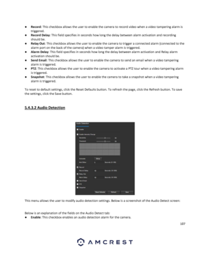 Page 107107 
 
● Record: This checkbox allows the user to enable the camera to record video when a video tampering alarm is 
triggered. 
● Record Delay: This field specifies in seconds how long the delay between alarm activation and recording 
should be. 
● Relay Out: This checkbox allows the user to enable the camera to trigger a connected alarm (connected to the 
alarm port on the back of the camera) when a video tamper alarm is triggered. 
● Alarm Delay: This field specifies in seconds how long the delay...