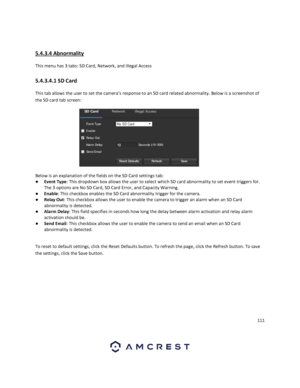 Page 111111 
 
 
5.4.3.4 Abnormality 
This menu has 3 tabs: SD Card, Network, and Illegal Access 
5.4.3.4.1 SD Card 
This tab allows the user to set the camera’s response to an SD card related abnormality. Below is a screenshot of 
the SD card tab screen:  
 
Below is an explanation of the fields on the SD Card settings tab: 
● Event Type: This dropdown box allows the user to select which SD card abnormality to set event triggers for. 
The 3 options are No SD Card, SD Card Error, and Capacity Warning. 
● Enable:...