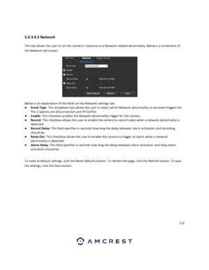 Page 112112 
 
 
5.4.3.4.2 Network 
This tab allows the user to set the camera’s response to a Network related abnormality. Below is a screenshot of 
the Network tab screen:  
 
Below is an explanation of the fields on the Network settings tab: 
● Event Type: This dropdown box allows the user to select which Network abnormality to set event triggers for. 
The 2 options are Disconnection and IP Conflict. 
● Enable: This checkbox enables the Network abnormality trigger for the camera. 
● Record: This checkbox...