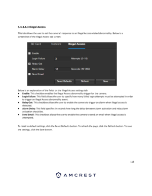 Page 113113 
 
 
5.4.3.4.3 Illegal Access 
This tab allows the user to set the camera’s response to an Illegal Access related abnormality. Below is a 
screenshot of the Illegal Access tab screen:  
 
Below is an explanation of the fields on the Illegal Access settings tab: 
● Enable: This checkbox enables the Illegal Access abnormality trigger for the camera. 
● Login Failure: This field allows the user to specify how many failed login attempts must be attempted in order 
to trigger an Illegal Access abnormality...