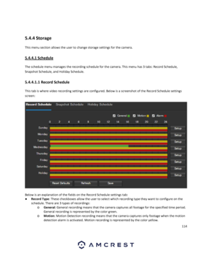 Page 114114 
 
 
5.4.4 Storage 
This menu section allows the user to change storage settings for the camera. 
5.4.4.1 Schedule 
The schedule menu manages the recording schedule for the camera. This menu has 3 tabs: Record Schedule, 
Snapshot Schedule, and Holiday Schedule. 
5.4.4.1.1 Record Schedule 
This tab is where video recording settings are configured. Below is a screenshot of the Record Schedule settings 
screen: 
  
Below is an explanation of the fields on the Record Schedule settings tab: 
● Record...