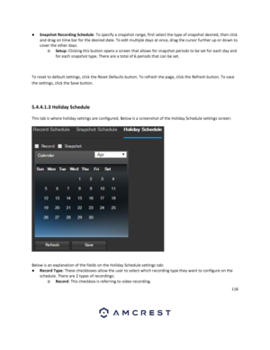 Page 116116 
 
● Snapshot Recording Schedule: To specify a snapshot range, first select the type of snapshot desired, then click 
and drag on time bar for the desired date. To edit multiple days at once, drag the cursor further up or down to 
cover the other days. 
o Setup: Clicking this button opens a screen that allows for snapshot periods to be set for each day and 
for each snapshot type. There are a total of 6 periods that can be set. 
 
 
To reset to default settings, click the Reset Defaults button. To...