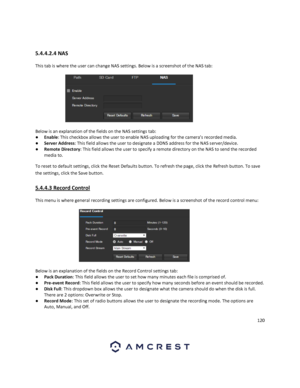 Page 120120 
 
 
5.4.4.2.4 NAS 
This tab is where the user can change NAS settings. Below is a screenshot of the NAS tab: 
 
Below is an explanation of the fields on the NAS settings tab: 
● Enable: This checkbox allows the user to enable NAS uploading for the camera’s recorded media. 
● Server Address: This field allows the user to designate a DDNS address for the NAS server/device. 
● Remote Directory: This field allows the user to specify a remote directory on the NAS to send the recorded 
media to. 
To reset...