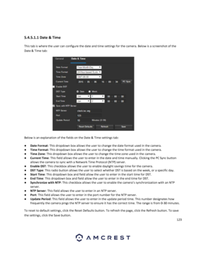 Page 123123 
 
 
5.4.5.1.1 Date & Time 
This tab is where the user can configure the date and time settings for the camera. Below is a screenshot of the 
Date & Time tab:  
  
Below is an explanation of the fields on the Date & Time settings tab: 
● Date Format: This dropdown box allows the user to change the date format used in the camera. 
● Time Format: This dropdown box allows the user to change the time format used in the camera. 
● Time Zone: This dropdown box allows the user to change the time zone used...