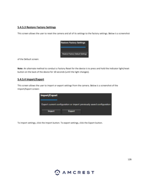 Page 126126 
 
 
5.4.5.3 Restore Factory Settings 
This screen allows the user to reset the camera and all of its settings to the factory settings. Below is a screenshot 
of the Default screen:  
 
Note: An alternate method to conduct a Factory Reset for the device is to press and hold the indicator light/reset 
button on the back of the device for 10 seconds (until the light changes). 
5.4.5.4 Import/Export 
This screen allows the user to import or export settings from the camera. Below is a screenshot of the...