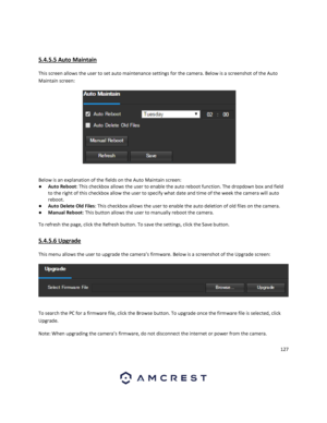 Page 127127 
 
 
5.4.5.5 Auto Maintain 
This screen allows the user to set auto maintenance settings for the camera. Below is a screenshot of the Auto 
Maintain screen:  
 
Below is an explanation of the fields on the Auto Maintain screen: 
● Auto Reboot: This checkbox allows the user to enable the auto reboot function. The dropdown box and field 
to the right of this checkbox allow the user to specify what date and time of the week the camera will auto 
reboot. 
● Auto Delete Old Files: This checkbox allows the...