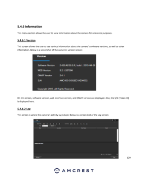Page 129129 
 
 
5.4.6 Information 
This menu section allows the user to view information about the camera for reference purposes. 
5.4.6.1 Version 
This screen allows the user to see various information about the camera’s software versions, as well as other 
information. Below is a screenshot of the camera’s version screen: 
 
On this screen, software version, web interface version, and ONVIF version are displayed. Also, the S/N (Token ID) 
is displayed here. 
5.4.6.2 Log 
This screen is where the camera’s...