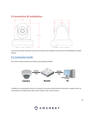 Page 1414 
 
 
3 Connection & Installation 
This section provides information about the connection and installation of the Amcrest ProHD/HDSeries network 
camera. 
3.1 Connection Guide 
The camera initially should be connected via the following method: 
 
In addition to connecting the camera to a computer, the camera should also be connected to a power source, by 
connecting the included power cable to both a power outlet, and the camera.  