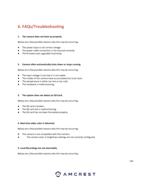 Page 132132 
 
 
6. FAQs/Troubleshooting 
 
1. The camera does not boot up properly. 
Below are a few possible reasons why this may be occurring: 
● The power input is not correct voltage. 
● The power cable connection is not secured correctly. 
● The firmware was upgraded incorrectly. 
 
2. Camera often automatically shuts down or stops running.  
Below are a few possible reasons why this may be occurring: 
● The input voltage is too low or is not stable. 
● The insides of the camera have accumulated too much...