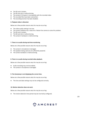 Page 133133 
 
● The SD card is broken. 
● The SD card slot is malfunctioning. 
● The camera’s firmware is incompatible with the recorded video. 
● The recorded files have been overwritten.  
● The recording function has been disabled. 
6. Playback video is distorted.  
Below are a few possible reasons why this may be occurring: 
● The video quality setting is too low. 
● The camera software has a read error. Restart the camera to solve this problem. 
● The SD card is broken. 
● The SD card slot is...