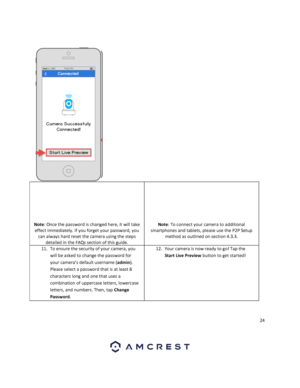 Page 2424 
 
 
 
 
 
 
 
 
 
 
Note: Once the password is changed here, it will take 
effect immediately. If you forget your password, you 
can always hard reset the camera using the steps 
detailed in the FAQs section of this guide. 
 
 
 
 
 
 
 
Note: To connect your camera to additional 
smartphones and tablets, please use the P2P Setup 
method as outlined on section 4.3.3. 
 
11. To ensure the security of your camera, you 
will be asked to change the password for 
your camera’s default username (admin)....