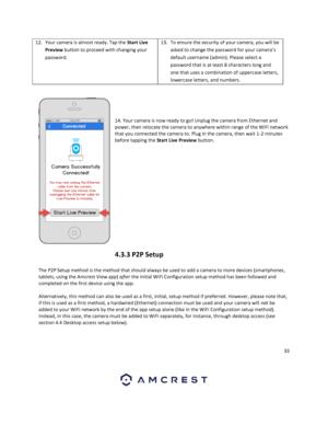 Page 3333 
 
12. Your camera is almost ready. Tap the Start Live 
Preview button to proceed with changing your 
password.  
13. To ensure the security of your camera, you will be 
asked to change the password for your camera’s 
default username (admin). Please select a 
password that is at least 8 characters long and 
one that uses a combination of uppercase letters, 
lowercase letters, and numbers.  
 
 
 
 
 
14. Your camera is now ready to go! Unplug the camera from Ethernet and 
power, then relocate the...