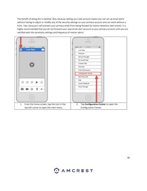 Page 4646 
 
The benefit of doing this is twofold. One, because setting up a new account means you can set up email alerts 
without having to adjust or modify any of the security settings on your primary account and can work without a 
hitch. Two, because it will prevent your primary email from being flooded by motion detection alert emails. It is 
highly recommended that you do not forward your new email alert account to your primary account until you are 
satisfied with the sensitivity settings and frequency...