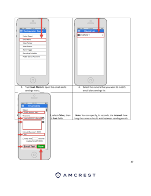 Page 4747 
 
  
3. Tap Email Alerts to open the email alerts 
settings menu. 
4. Select the camera that you want to modify 
email alert settings for. 
 
 
 
 
 
 
 
Note: If your provider is not listed, select Other, then 
fill out the SMTP Server and Port fields. 
 
 
 
 
 
 
 
Note: You can specify, in seconds, the Interval: how 
long the camera should wait between sending emails.  
