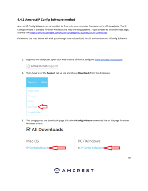 Page 4949 
 
4.4.1 Amcrest IP Config Software method 
Amcrest IP Config Software can be installed for free onto your computer from Amcrest’s official website. The IP 
Config Software is available for both Windows and Mac operating systems. To get directly to the downloads page, 
use this link: https://amcrest.zendesk.com/hc/en-us/categories/201939038-All-Downloads 
Otherwise, the steps below will walk you through how to download, install, and use Amcrest IP Config Software: 
  
 
 
1. Log onto your computer,...