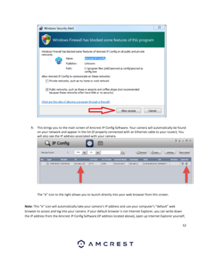 Page 5252 
 
  
 
9. This brings you to the main screen of Amcrest IP Config Software. Your camera will automatically be found 
on your network and appear in the list (if properly connected with an Ethernet cable to your router). You 
will also see the IP address associated with your camera. 
 
 
The “e” icon to the right allows you to launch directly into your web browser from this screen.  
 
Note: This “e” icon will automatically take your camera’s IP address and use your computer’s “default” web 
browser to...