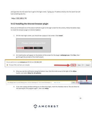 Page 5353 
 
and type that into the search bar to get to the login screen. Typing your IP address directly into the search bar will 
look something like this:  
 
4.4.2 Installing the Amcrest browser plugin 
Once you’ve followed one of the above methods to get to the login screen for the camera, follow the below steps 
to install the browser plugin on Internet Explorer:  
 
1. On the main login screen, you should see a popup in the center. Click Install.  
 
  
2. An install button will appear on the bottom of...