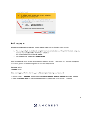 Page 5454 
 
  
 
4.4.3 Logging in 
Before attempting to gain local access, you will need to make sure the following items are true:  
1. You have your login credentials (if using this local access method as your first, initial choice to setup your 
camera, only items 2 and 3 of this list need to be true) 
2. You have located your camera’s IP address  
3. You have installed the Amcrest browser plugin  
 
If you did not follow any of the app setup methods covered in section 4.3, and this is your first time...