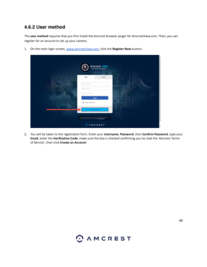 Page 6060 
 
4.6.2 User method 
The user method requires that you first install the Amcrest browser plugin for AmcrestView.com. Then, you can 
register for an account to set up your camera.  
1. On the main login screen, www.amcrestview.com, click the Register Now button: 
  
  
2. You will be taken to the registration form. Enter your Username, Password, then Confirm Password, type your 
Email, enter the Verification Code, make sure the box is checked confirming you’ve read the ‘Amcrest Terms 
of Service’,...