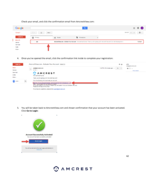 Page 6262 
 
 
Check your email, and click the confirmation email from AmcrestView.com: 
 
 
4. Once you’ve opened the email, click the confirmation link inside to complete your registration: 
 
 
 
 
 
5. You will be taken back to AmcrestView.com and shown confirmation that your account has been activated. 
Click Go to Login: 
 
  