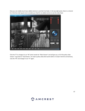 Page 6767 
 
Now you can enable any of your added cameras to see their live feeds. In the top-right panel, there is a channel 
list. Click the small square icon to enable your feed for an added camera to see the video feed: 
 
 
 
Click the “S” to change it to an “M” which stands for “Main Stream” and will give you a full HD quality video 
stream. To go back to “Sub Stream”, for lower quality video (that works better on slower internet connections), 
click the “M” and change it to an “S” again.    