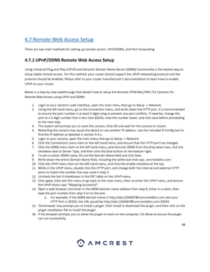 Page 6868 
 
 
4.7 Remote Web Access Setup 
There are two main methods for setting up remote access: UPnP/DDNS, and Port Forwarding. 
4.7.1 UPnP/DDNS Remote Web Access Setup 
Using Universal Plug and Play (UPnP) and Dynamic Domain Name Server (DDNS) functionality is the easiest way to 
setup stable remote access. For this method, your router should support the UPnP networking protocol and the 
protocol should be enabled. Please refer to your router manufacturer’s documentation to learn how to enable 
UPnP on...