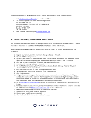 Page 7070 
 
 
If the process above is not working, please contact Amcrest Support via one of the following options: 
● Visit http://amcrest.com/contacts and use the email form 
● Call Amcrest Support using one of the following numbers 
Toll Free: (888) 212-7538 
International Callers (Outside of US): +1-713-893-8956 
USA: (888) 212-7538 
Canada: 437-888-0177 
UK: 203-769-2757 
● Email Amcrest Customer Support support@amcrest.com 
 
4.7.2 Port Forwarding Remote Web Access Setup 
Port Forwarding is an...