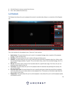 Page 7676 
 
● Click Del Preset to remove a preset from the tour. 
● Click - Del to delete the entire tour. 
5.3 Playback 
The Playback tab allows the user to playback the camera’s recorded video. Below is a screenshot of the Playback 
tab: 
 
This is the interface for the playback menu. There are 7 main sections: 
1. Quick Actions: This panel allows the user to zoom in on playback footage, take a snapshot of the playback 
footage, or open the help menu. 
2. File Menu: This panel allows the user to select a...