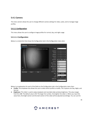 Page 7979 
 
 
5.4.1 Camera 
This menu section allows the user to change different camera settings for video, audio, and to manage image 
profiles. 
5.4.1.1 Configuration 
This menu allows the user to configure image profiles for normal, day, and night usage. 
5.4.1.1.1 Configuration 
Below is a screenshot that shows the Configuration tab in the Configuration menu item:  
 
Below is an explanation for each of the fields on the Configuration tab in the Configuration menu item: 
● Profile: This dropdown box...