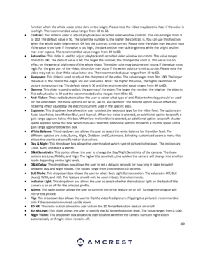 Page 8080 
 
function when the whole video is too dark or too bright. Please note the video may become hazy if the value is 
too high. The recommended value ranges from 40 to 60. 
● Contrast: This slider is used to adjust playback and recorded video window contrast. The value ranges from 0 
to 100. The default value is 50. The larger the number is, the higher the contrast is. You can use this function 
when the whole video brightness is OK but the contrast is not correct. Please note the video may become hazy...