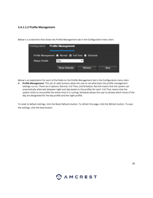 Page 8282 
 
 
5.4.1.1.2 Profile Management 
 
Below is a screenshot that shows the Profile Management tab in the Configuration menu item:  
 
 
Below is an explanation for each of the fields on the Profile Management tab in the Configuration menu item: 
● Profile Management: This set of radio buttons allow the user to set what basis the profile management 
settings run on. There are 3 options: Normal, Full Time, and Schedule. Normal means that the system can 
automatically alternate between night and day based...