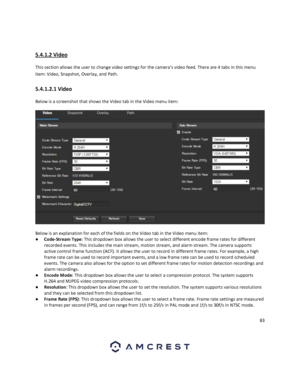 Page 8383 
 
 
5.4.1.2 Video 
This section allows the user to change video settings for the camera’s video feed. There are 4 tabs in this menu 
item: Video, Snapshot, Overlay, and Path. 
5.4.1.2.1 Video 
Below is a screenshot that shows the Video tab in the Video menu item:  
 
Below is an explanation for each of the fields on the Video tab in the Video menu item: 
● Code-Stream Type: This dropdown box allows the user to select different encode frame rates for different 
recorded events. This includes the main...