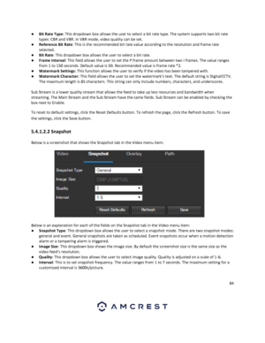 Page 8484 
 
● Bit Rate Type: This dropdown box allows the user to select a bit rate type. The system supports two bit rate 
types: CBR and VBR. In VBR mode, video quality can be set. 
● Reference Bit Rate: This is the recommended bit rate value according to the resolution and frame rate 
selected. 
● Bit Rate: This dropdown box allows the user to select a bit rate. 
● Frame Interval: This field allows the user to set the P frame amount between two I frames. The value ranges 
from 1 to 150 seconds. Default...