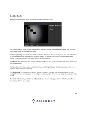 Page 8686 
 
 
5.4.1.2.3 Overlay 
Below is a screenshot that shows the Overlay tab in the Video menu item:  
 
The menu on the left allows the user to select which overlay to modify. Privacy Masking, Channel Title, Time, and 
Text Overlay can all be modified in this menu. 
For Privacy Masking, the radio button enables or disables the feature. To set a privacy mask, click one of the boxes 
in the live view window, and position or resize it as needed. To remove a box, click on it, then click the delete 
button....