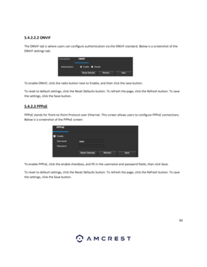 Page 9393 
 
 
5.4.2.2.2 ONVIF 
The ONVIF tab is where users can configure authentication via the ONVIF standard. Below is a screenshot of the 
ONVIF settings tab: 
 
To enable ONVIF, click the radio button next to Enable, and then click the save button. 
To reset to default settings, click the Reset Defaults button. To refresh the page, click the Refresh button. To save 
the settings, click the Save button. 
5.4.2.3 PPPoE 
PPPoE stands for Point-to-Point Protocol over Ethernet. This screen allows users to...