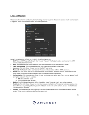 Page 9696 
 
 
5.4.2.6 SMTP (Email) 
 
This screen allows for the configuring of email settings in order to permit the camera to send emails when an alarm 
is triggered. Below is a screenshot of the email settings screen: 
 
Below is an explanation of fields on the SMTP (Email) settings screen: 
● SMTP Server: SMTP stands for Simple Mail Transfer Protocol. This field allows the user to enter the SMTP 
server used by the email service. 
● Port: This field allows the user to enter the port that corresponds to the...